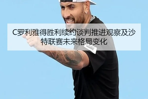C罗利雅得胜利续约谈判推进观察及沙特联赛未来格局变化