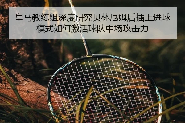 皇马教练组深度研究贝林厄姆后插上进球模式如何激活球队中场攻击力