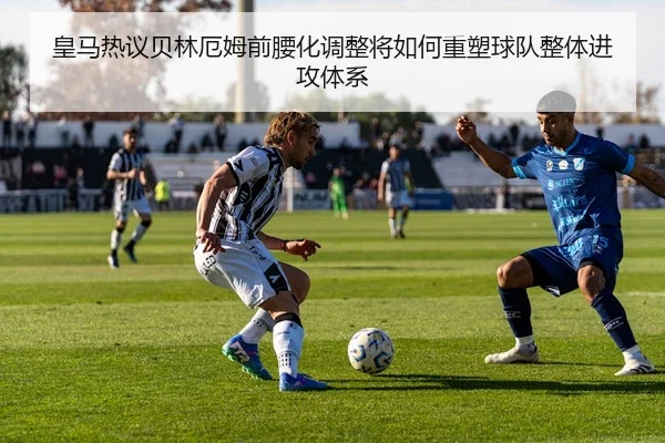 皇马热议贝林厄姆前腰化调整将如何重塑球队整体进攻体系