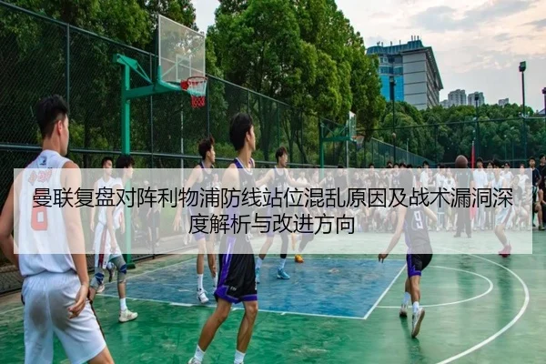 曼联复盘对阵利物浦防线站位混乱原因及战术漏洞深度解析与改进方向