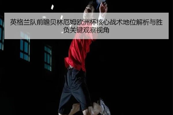 英格兰队前瞻贝林厄姆欧洲杯核心战术地位解析与胜负关键观察视角