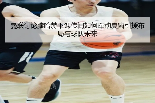 曼联讨论滕哈赫下课传闻如何牵动夏窗引援布局与球队未来