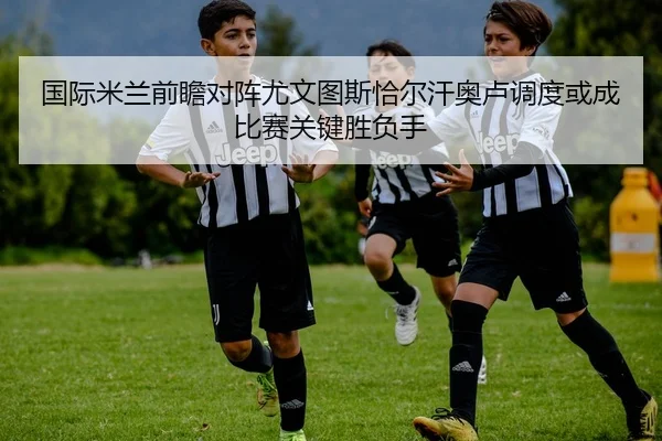 国际米兰前瞻对阵尤文图斯恰尔汗奥卢调度或成比赛关键胜负手