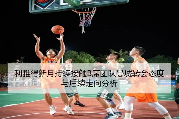利雅得新月持续接触B席团队曼城转会态度与后续走向分析